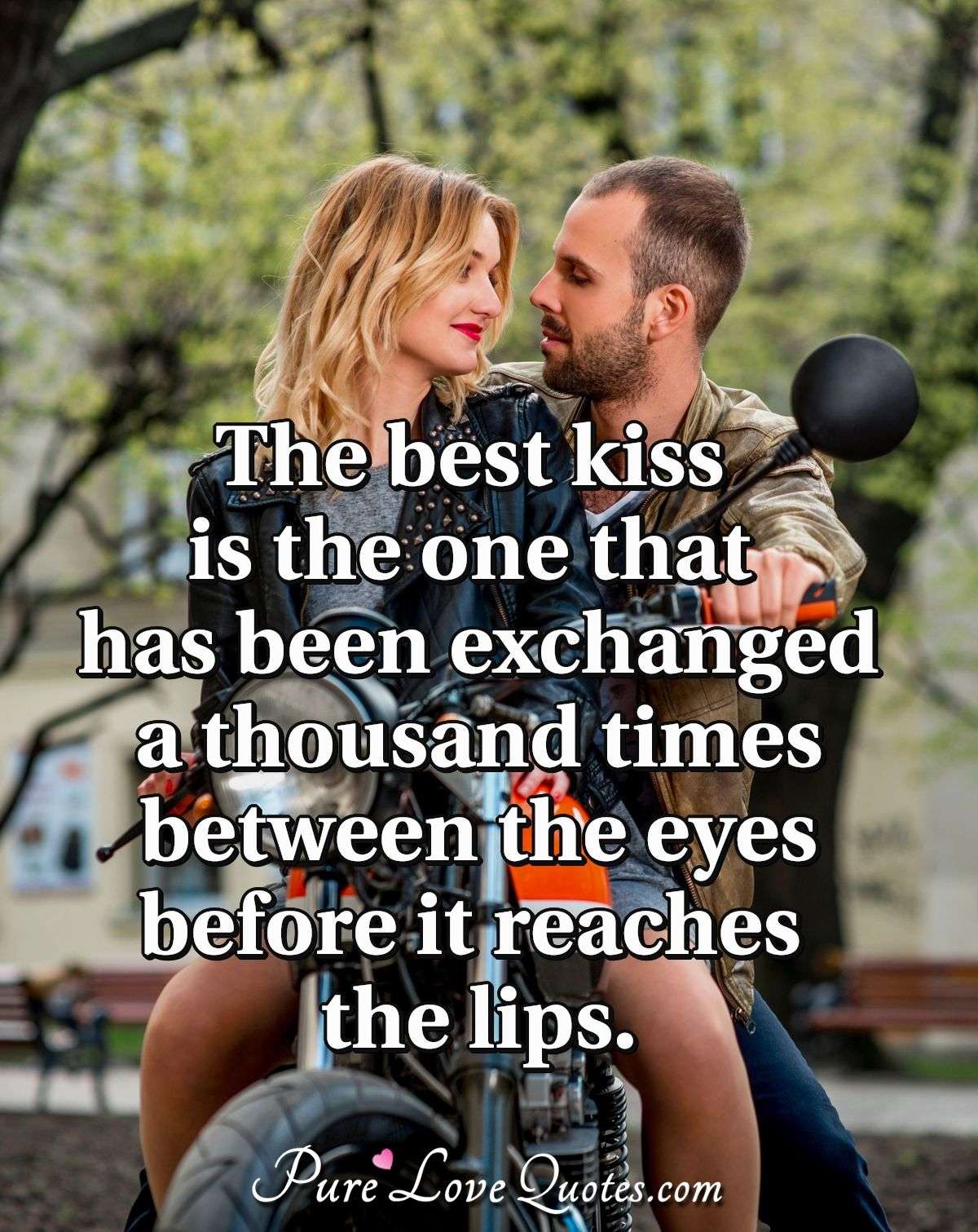 The best kiss is the one that has been exchanged a thousand times between the eyes before it reaches the lips. - Anonymous