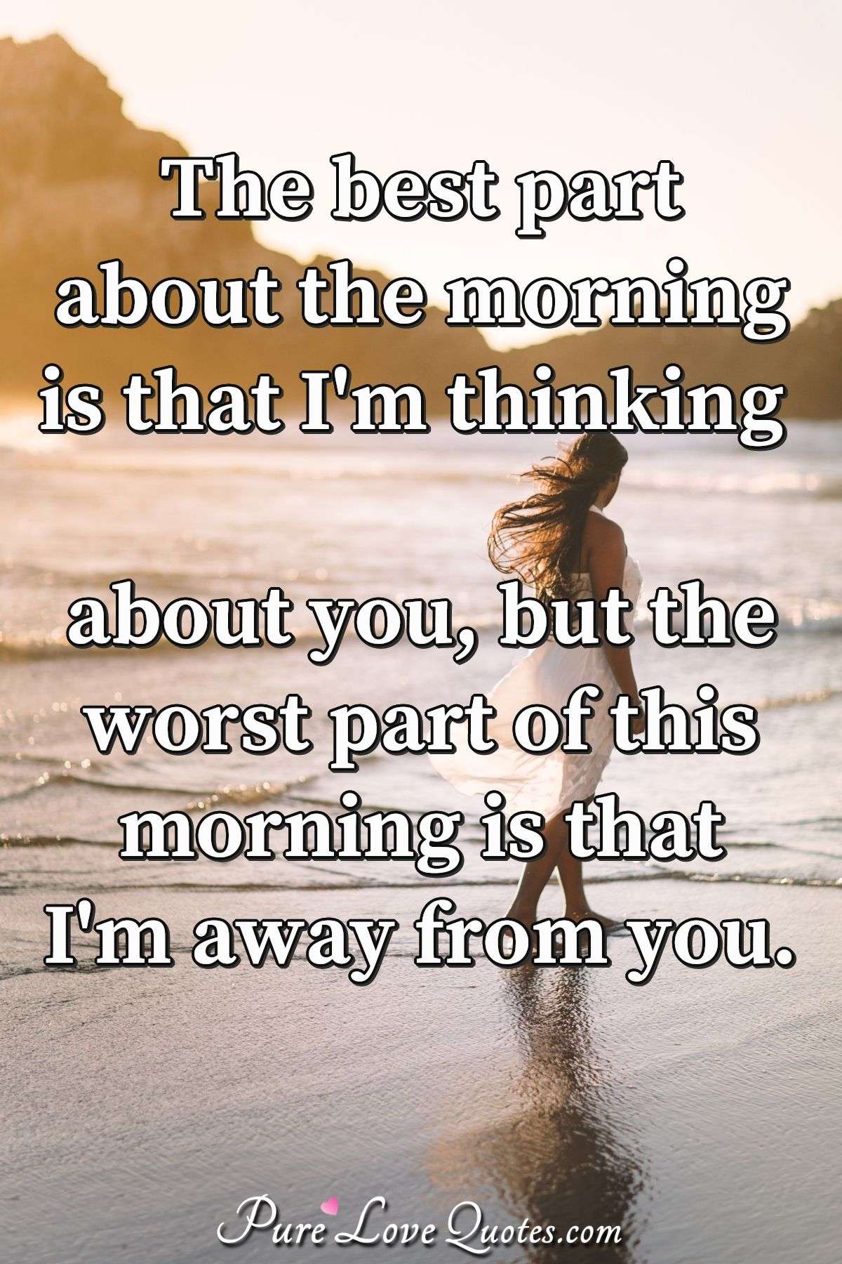 The best part about the morning is that I'm thinking about you, but the worst part of this morning is that I'm away from you. - Anonymous