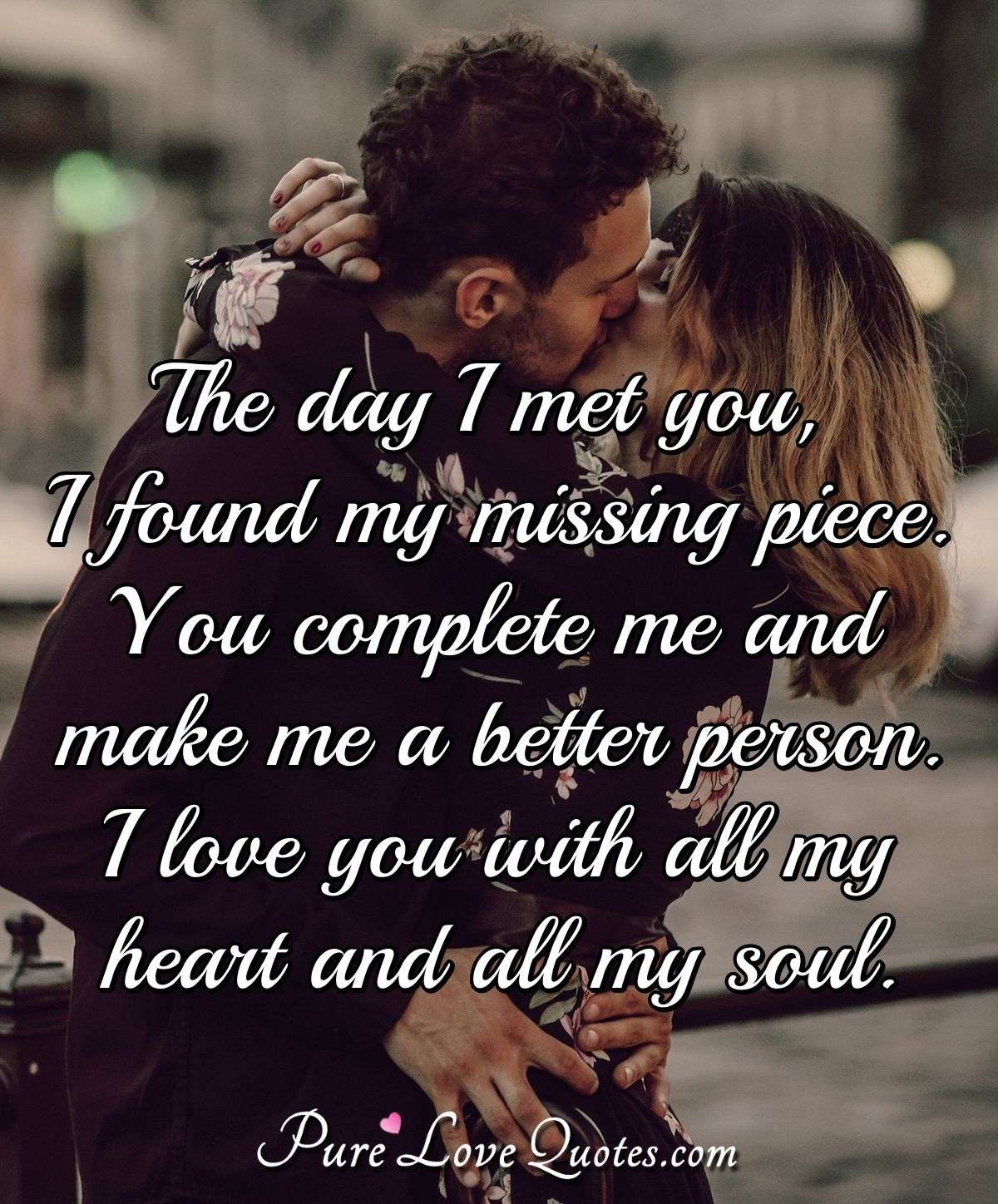 The day I met you, I found my missing piece. You complete me and make me a better person. I love you with all my heart and all my soul. - Anonymous