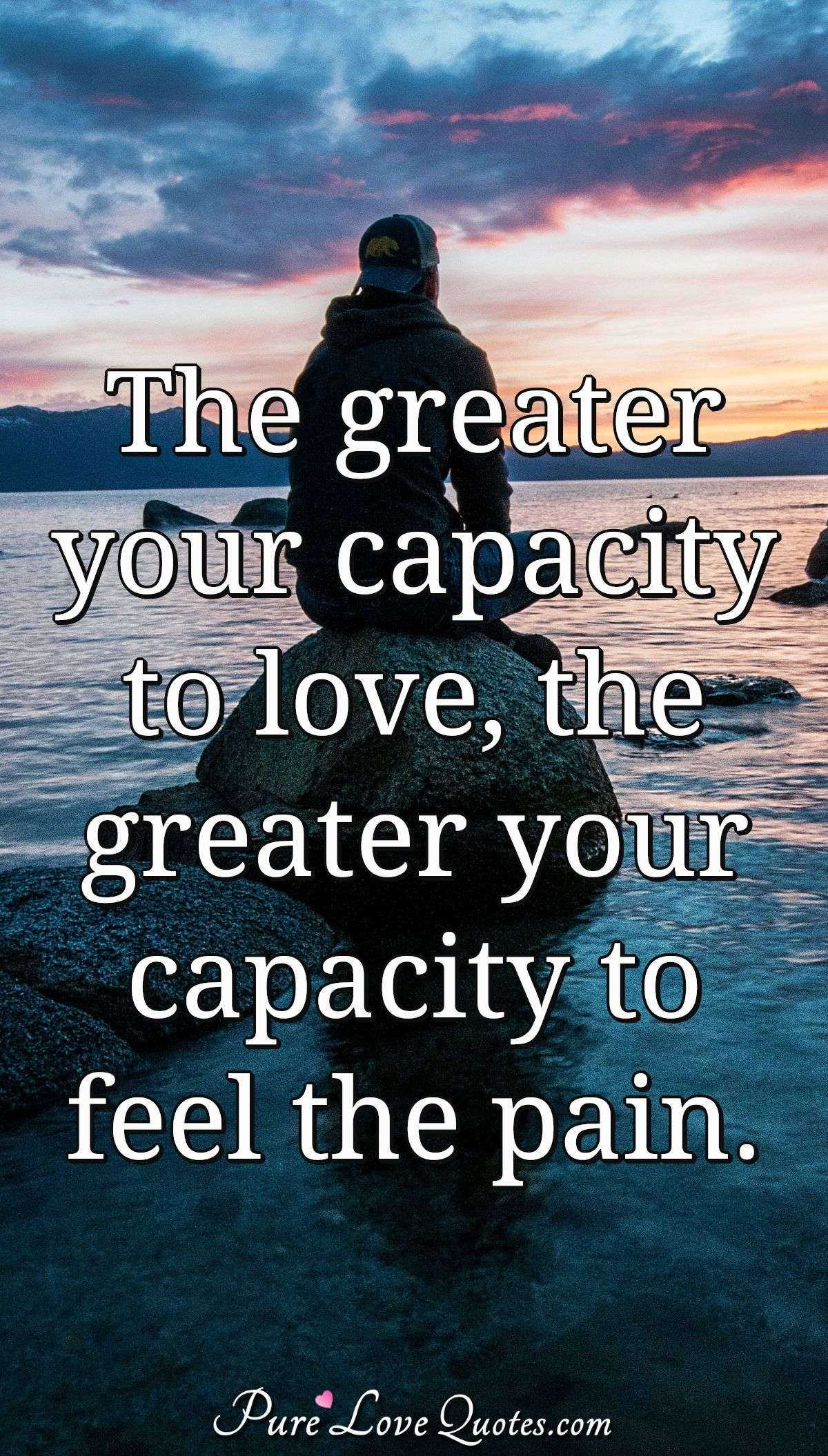 The greater your capacity to love, the greater your capacity to feel the pain. - Anonymous