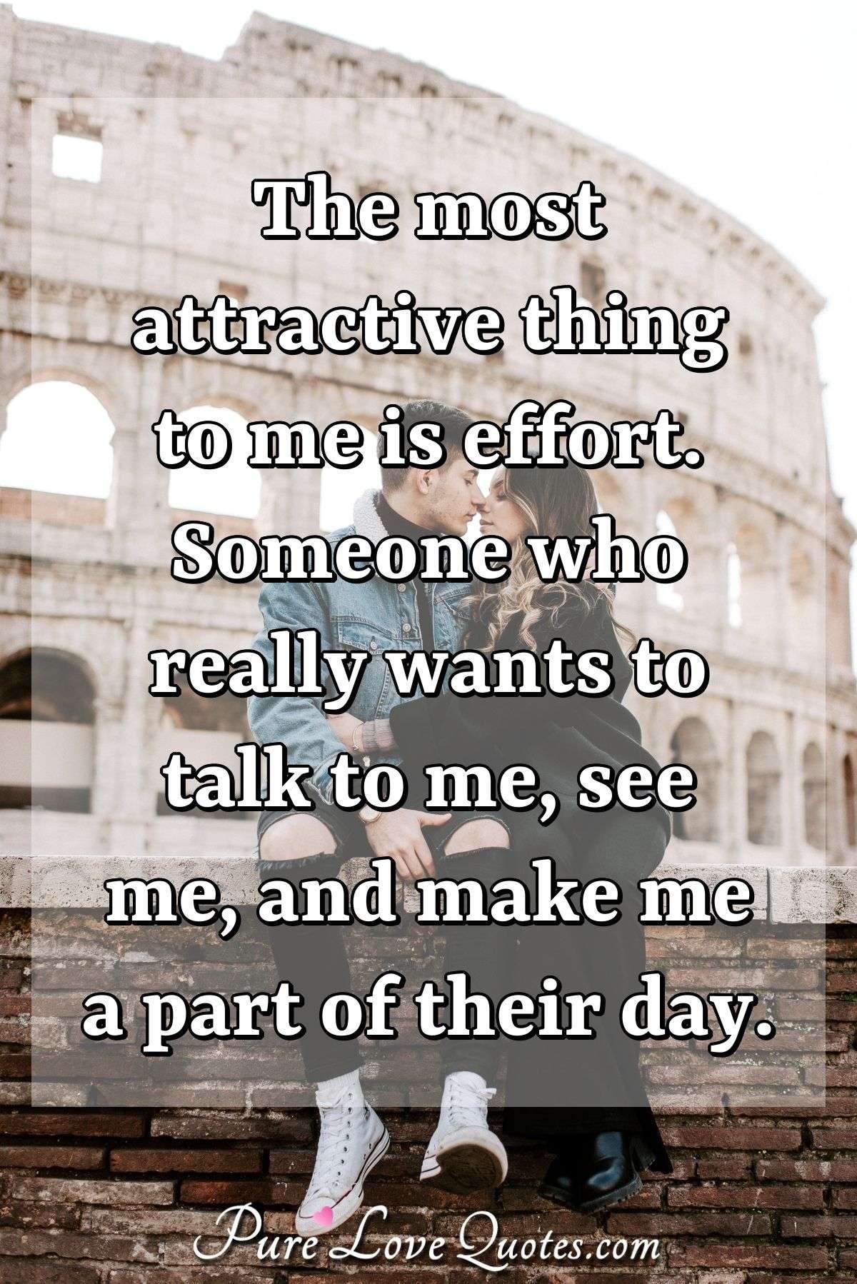 The most attractive thing to me is effort. Someone who really wants to talk to me, see me, and make me a part of their day. - Anonymous