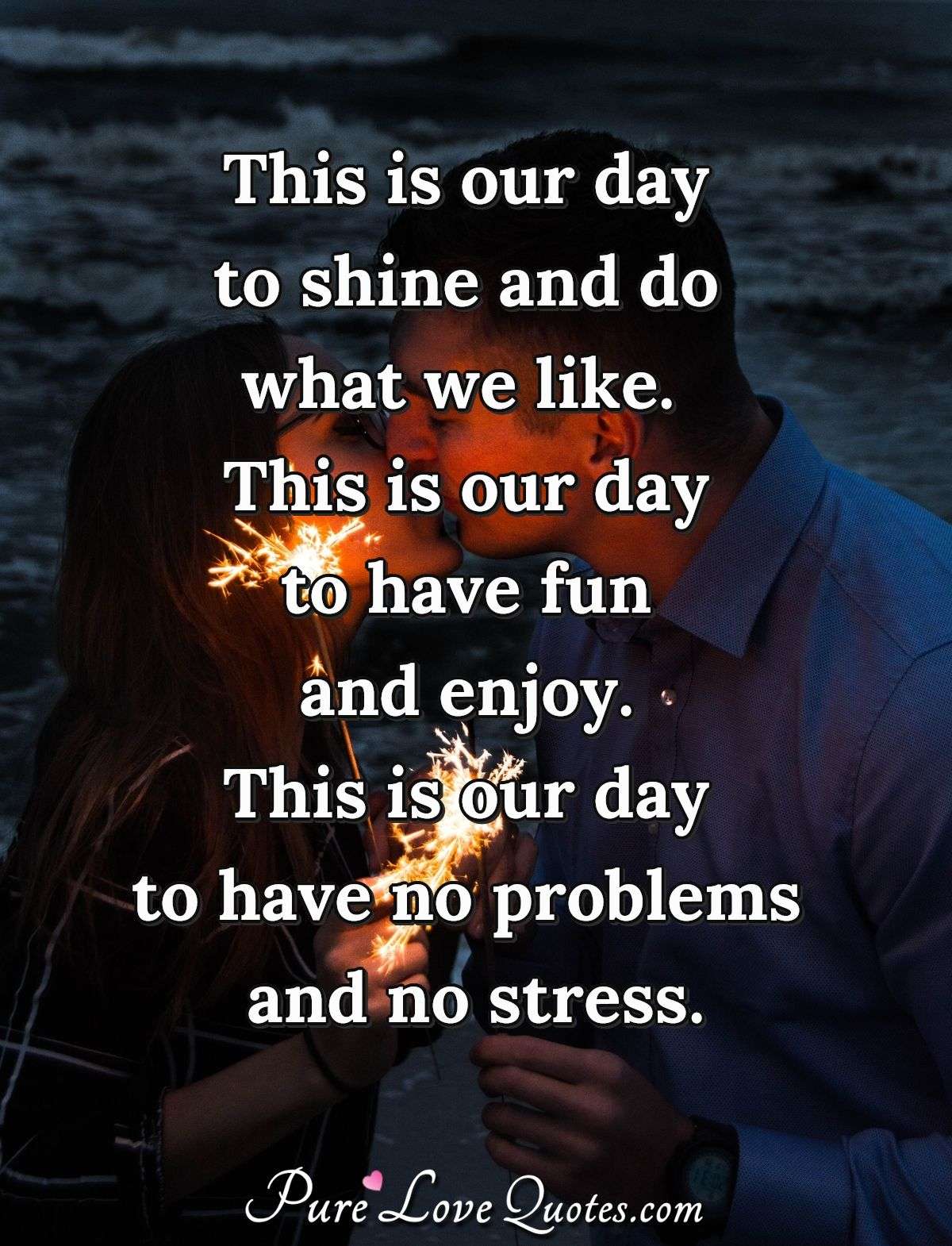 This is our day to shine and do what we like.  This is our day to have fun and enjoy.  This is our day to have no problems and no stress. - PureLoveQuotes.com