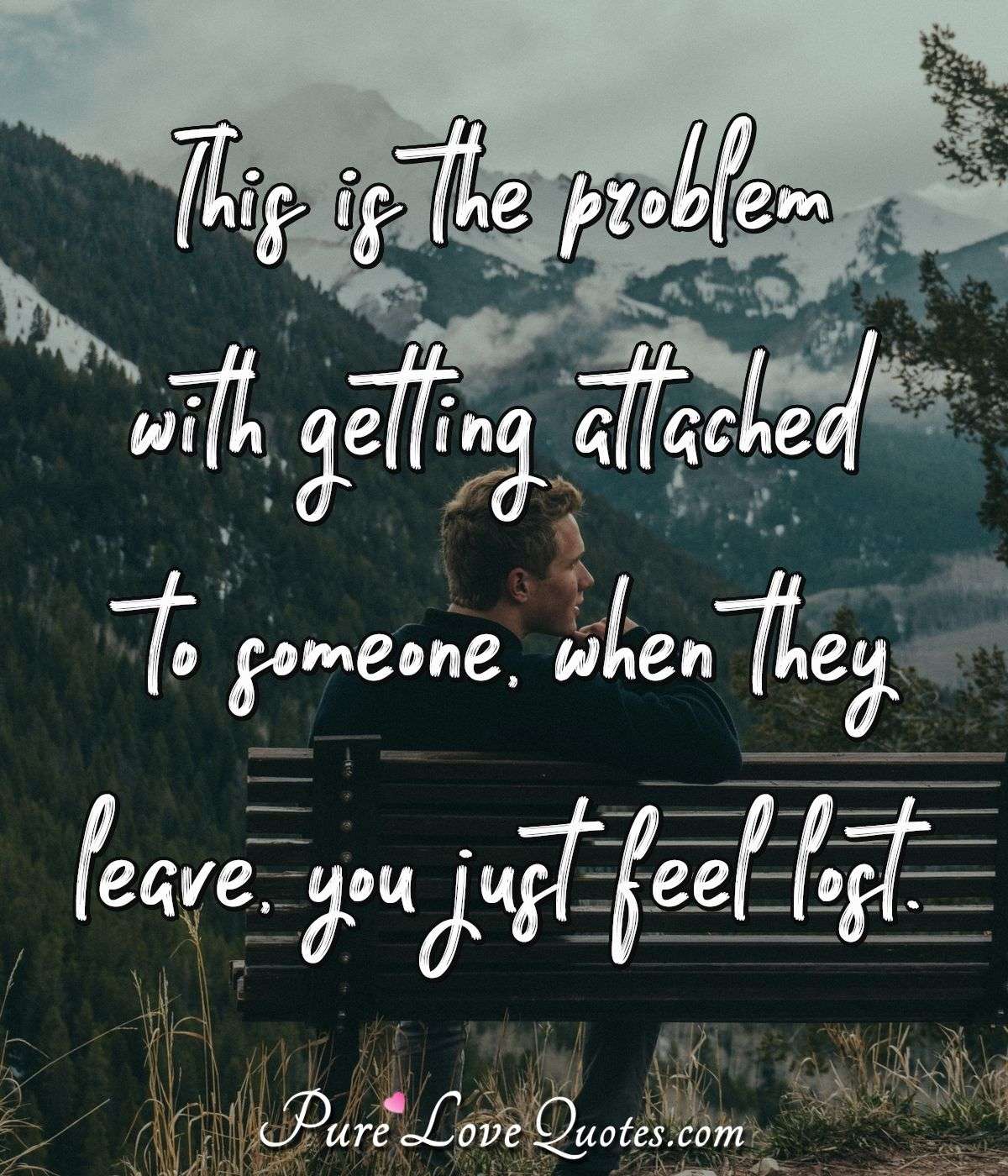 This is the problem with getting attached to someone, when they leave, you just feel lost. - Anonymous