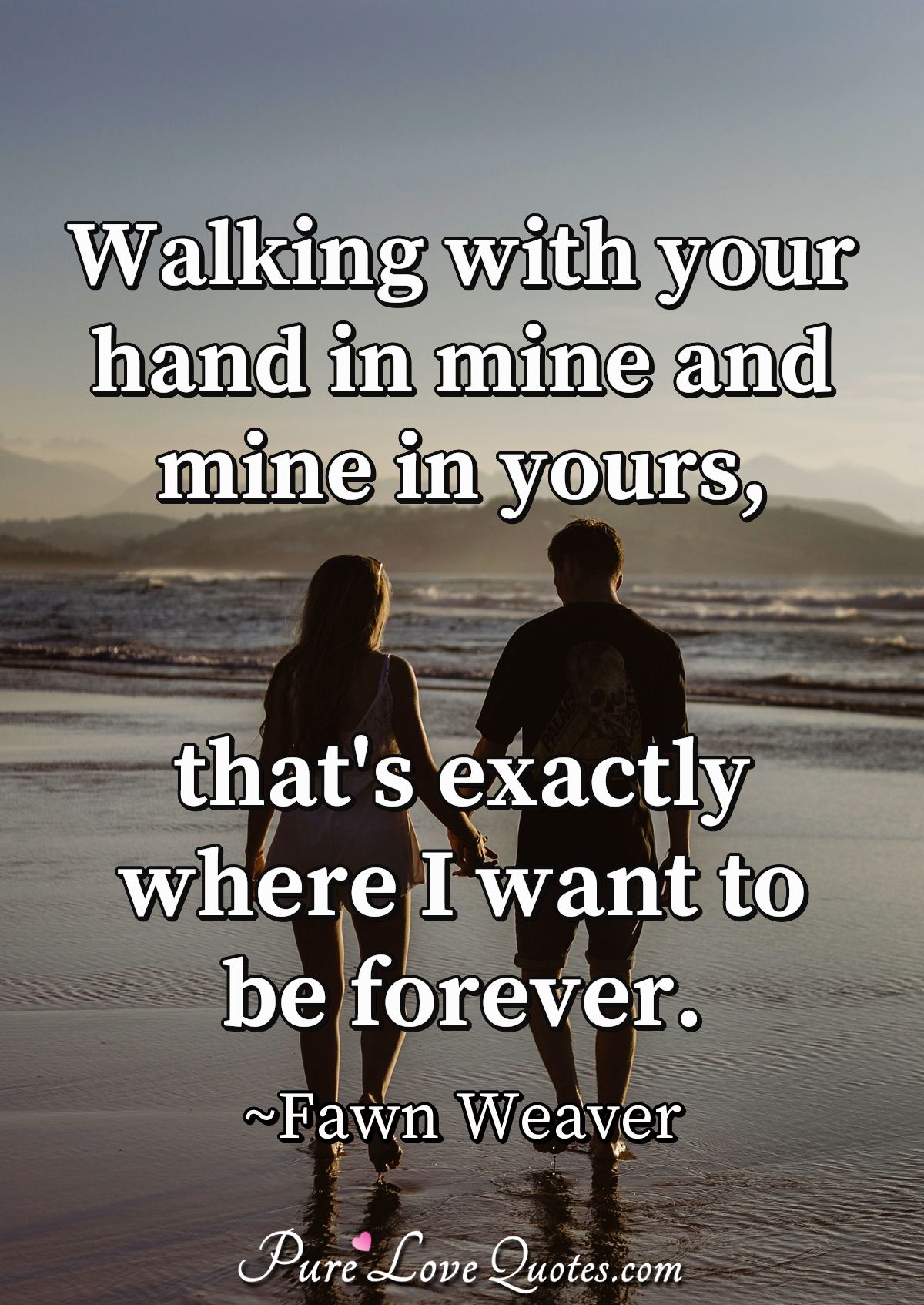 Walking with your hand in mine and mine in yours, that's exactly where I want to be forever. - Fawn Weaver