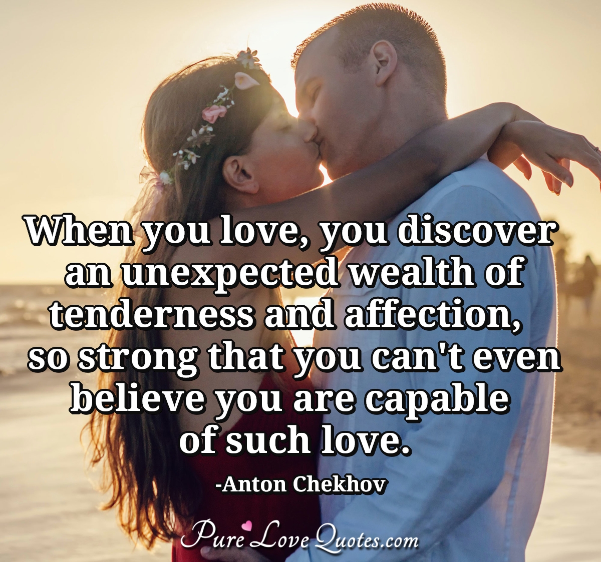 When you love, you discover an unexpected wealth of tenderness and affection,  so strong that you can't even believe you are capable of such love. - Anton Chekhov