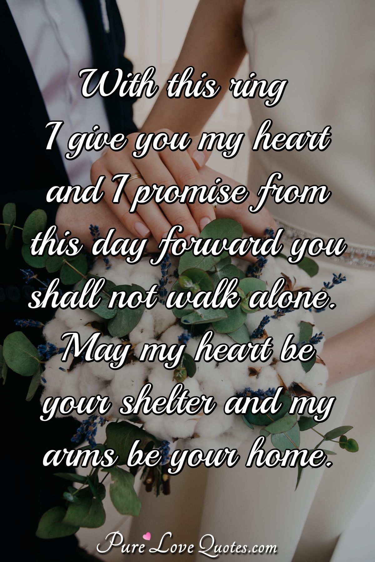With this ring I give you my heart and I promise from this day forward you shall not walk alone. May my heart be your shelter and my arms be your home. - Anonymous