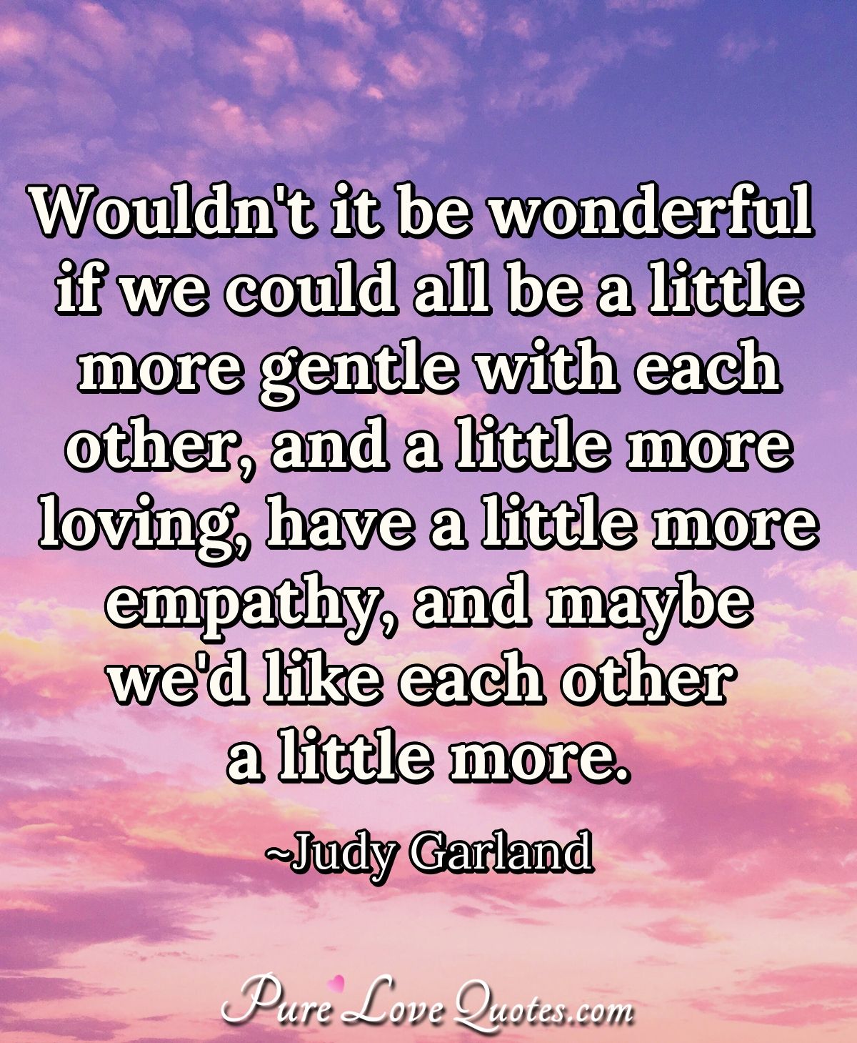 Wouldn't it be wonderful if we could all be a little more gentle with each other, and a little more loving, have a little more empathy, and maybe we'd like each other a little more. - Judy Garland