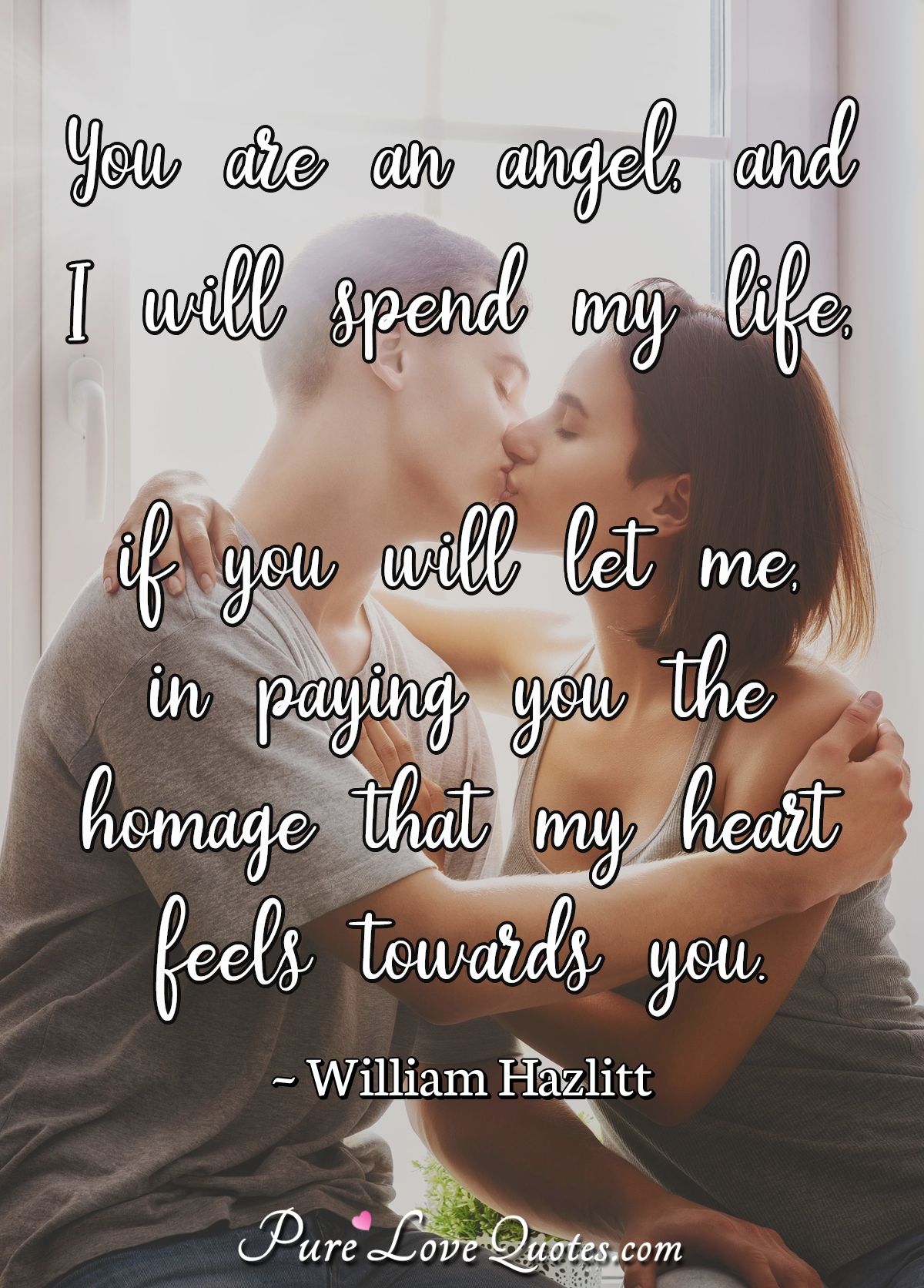 You are an angel, and I will spend my life, if you will let me, in paying you the homage that my heart feels towards you. - William Hazlitt