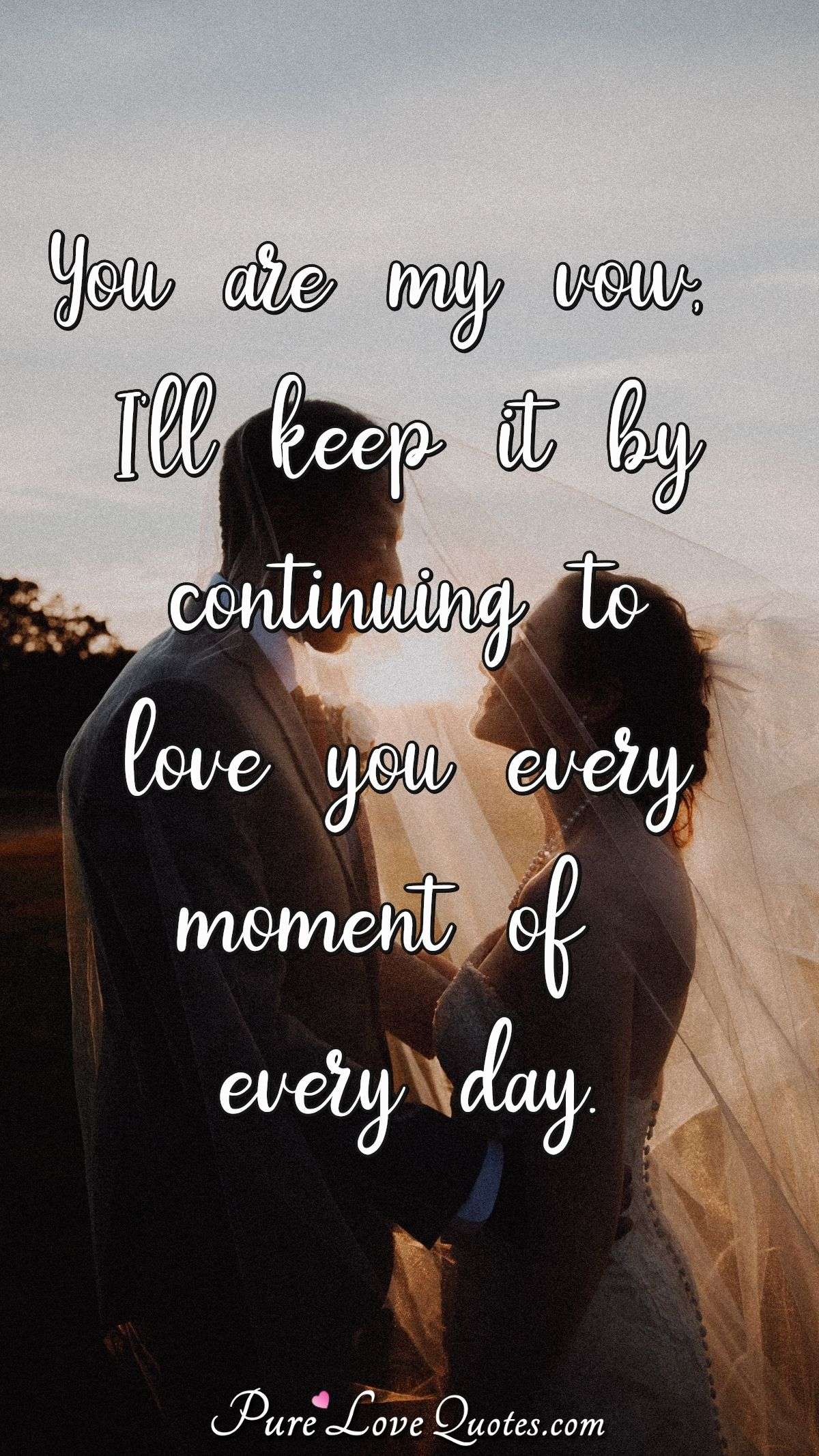 You are my vow, I'll keep it by continuing to love you every moment of every day. - Anonymous