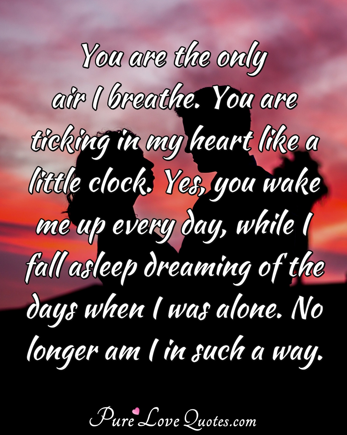 You are the only air I breathe. You are ticking in my heart like a little clock. Yes, you wake me up every day, while I fall asleep dreaming of the days when I was alone. No longer am I in such a way. - Anonymous