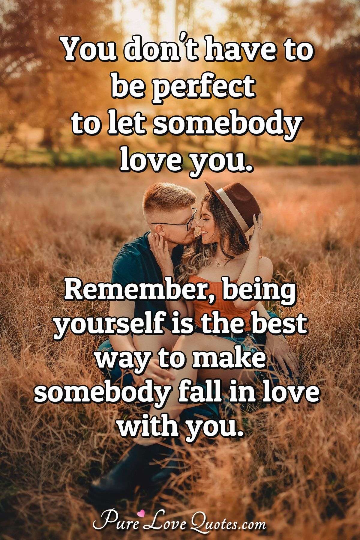 You don't have to be perfect to let somebody love you. Remember, being yourself is the best way to make somebody fall in love with you. - Anonymous