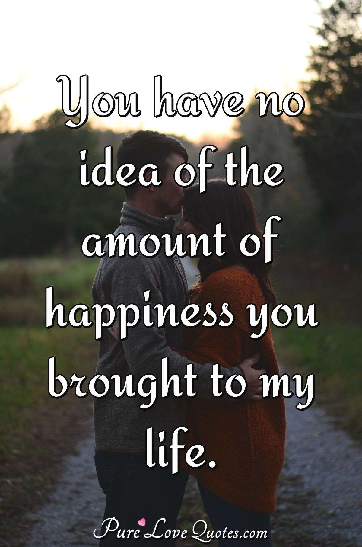 You have no idea of the amount of happiness you brought to my life. - Anonymous
