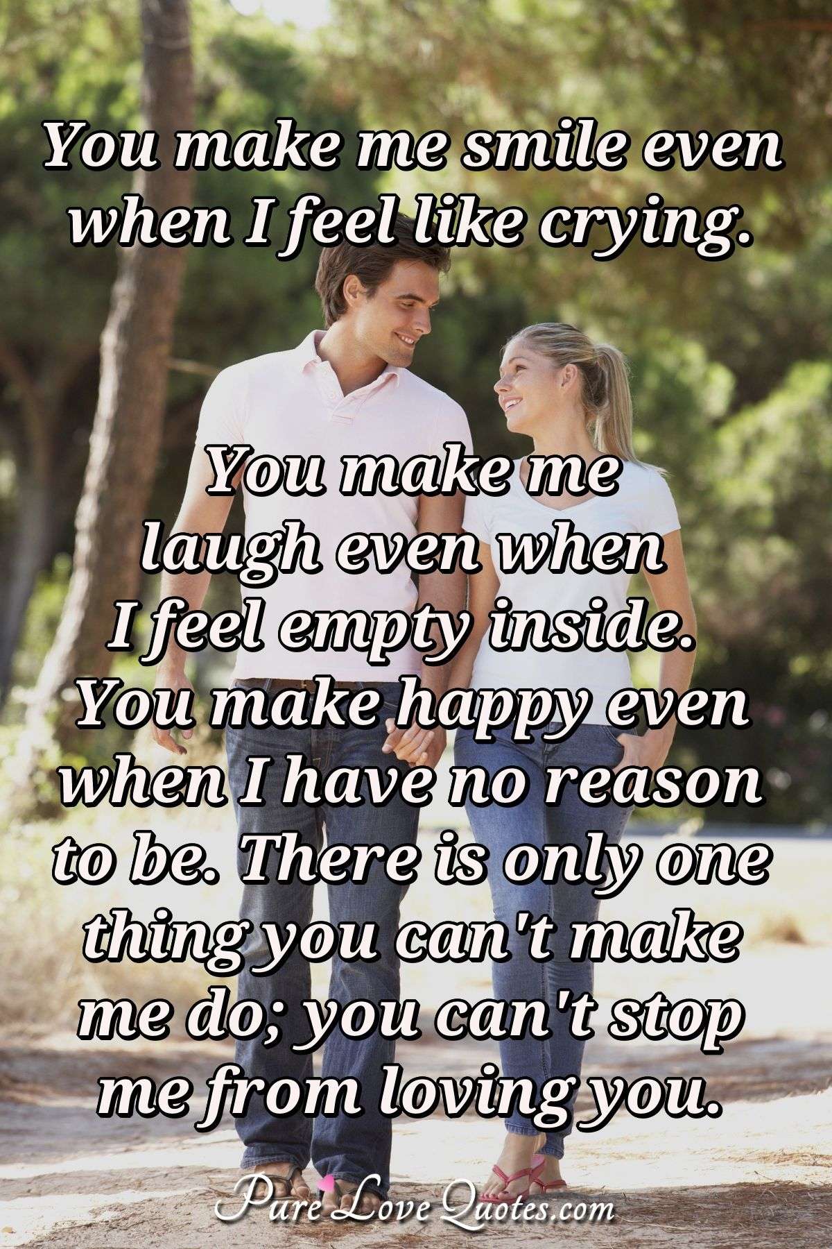 You make me smile even when I feel like crying. You make me laugh even when I feel empty inside. You make happy even when I have no reason to be. There is only one thing you can't make me do; you can't stop me from loving you. - Anonymous