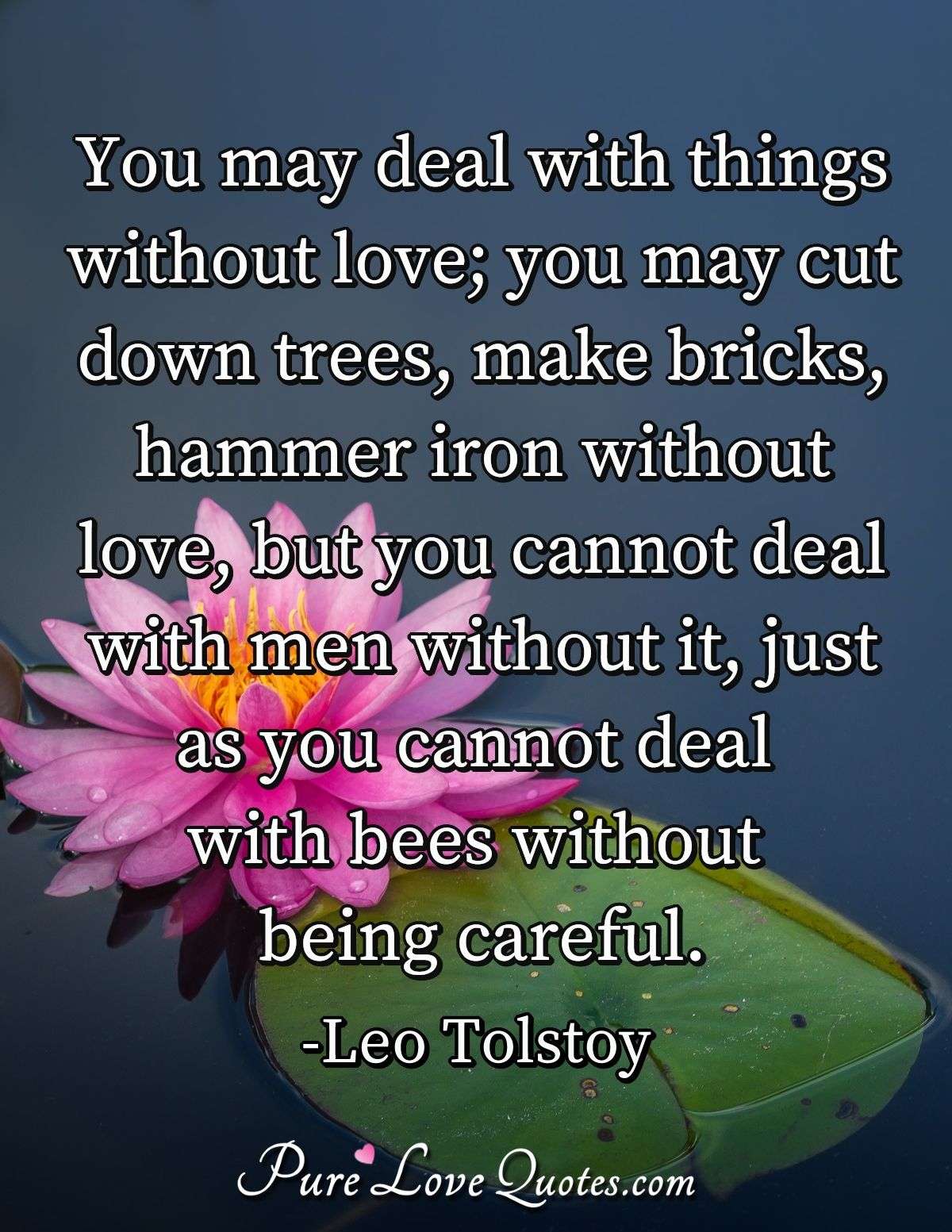 You may deal with things without love; you may cut down trees, make bricks, hammer iron without love, but you cannot deal with men without it, just as you cannot deal with bees without being careful. - Leo Tolstoy