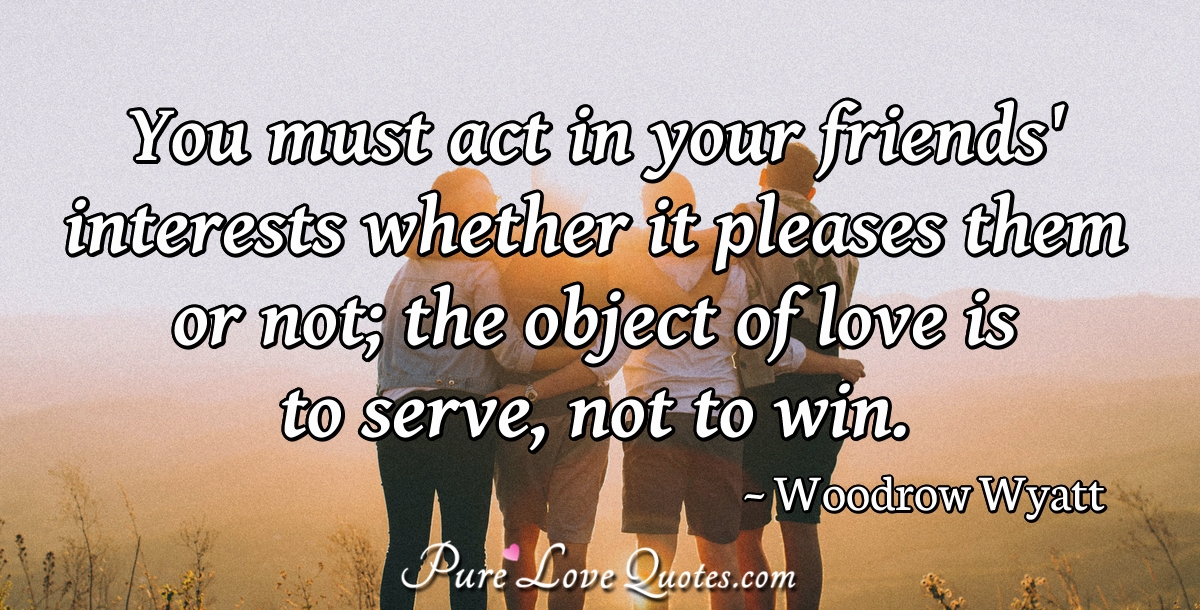 You must act in your friends' interests whether it pleases them or not; the object of love is to serve, not to win. - Woodrow Wyatt