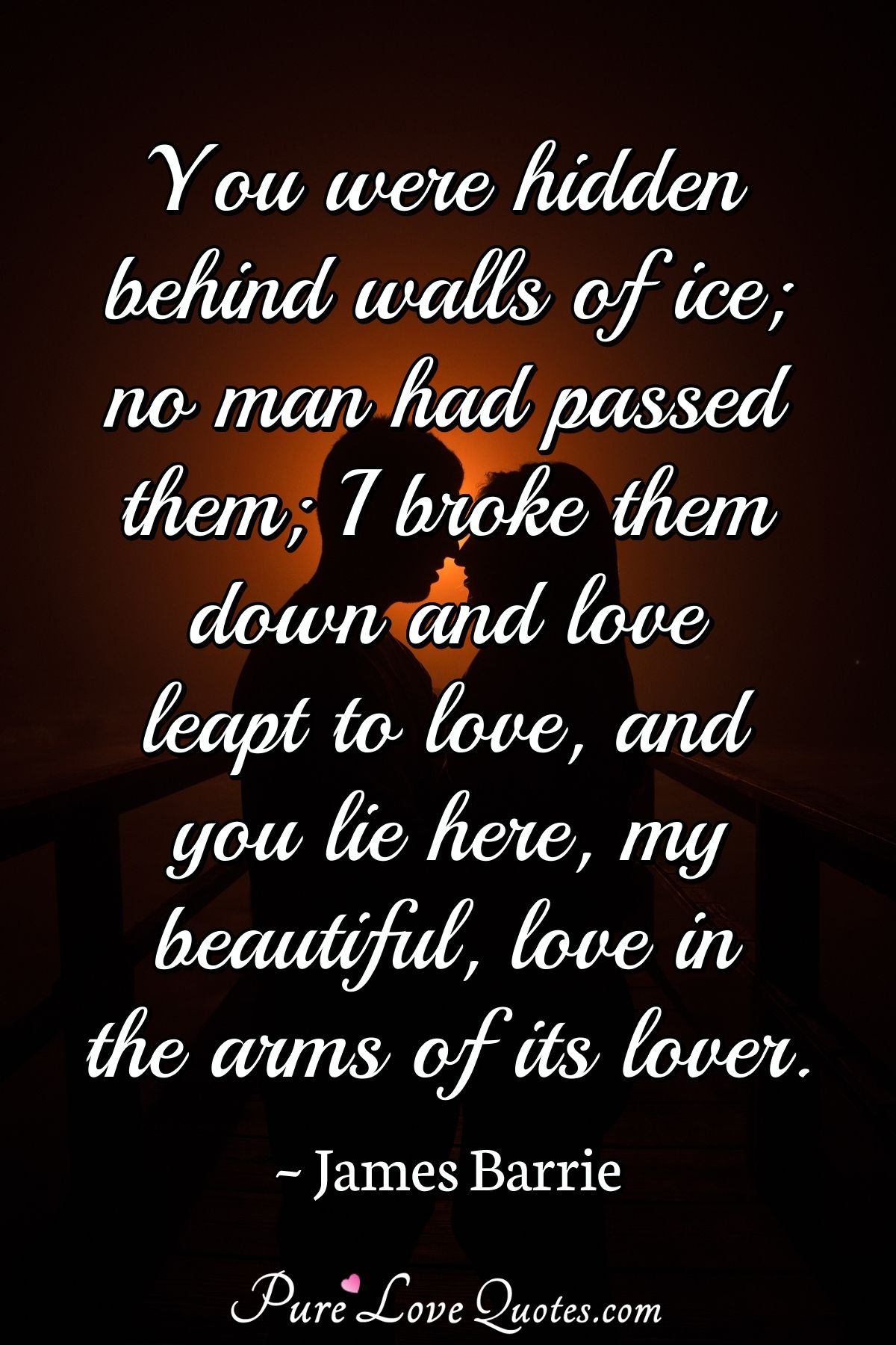 You were hidden behind walls of ice; no man had passed them; I broke them down and love leapt to love, and you lie here, my beautiful, love in the arms of its lover. - James Barrie