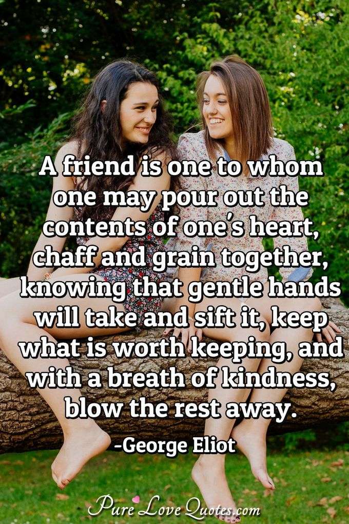 A friend is one to whom one may pour out the contents of one's heart, chaff and grain together, knowing that gentle hands will take and sift it, keep what is worth keeping, and with a breath of kindness, blow the rest away. - George Eliot