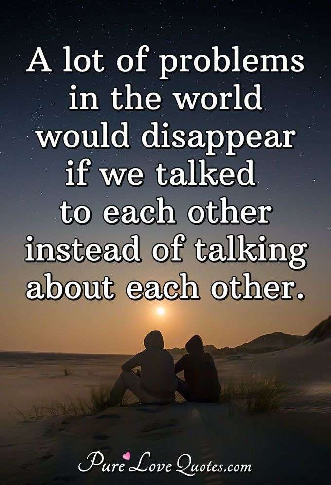 A lot of problems in the world would disappear if we talked to each other instead of talking about each other. - Anonymous