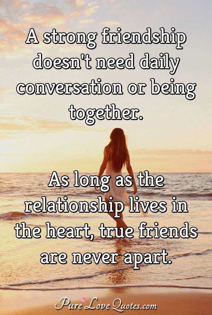 A strong friendship doesn't need daily conversation or being together. As long as the relationship lives in the heart, true friends are never apart. - Anonymous