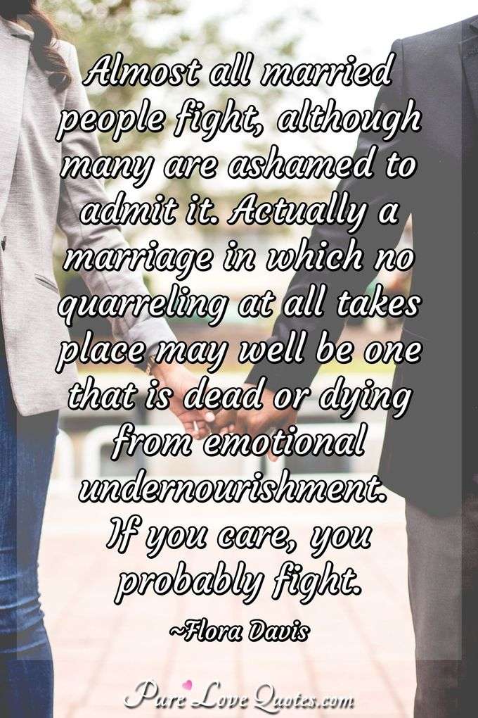 Almost all married people fight, although many are ashamed to admit it. Actually a marriage in which no quarreling at all takes place may well be one that is dead or dying from emotional undernourishment. If you care, you probably fight. - Flora Davis