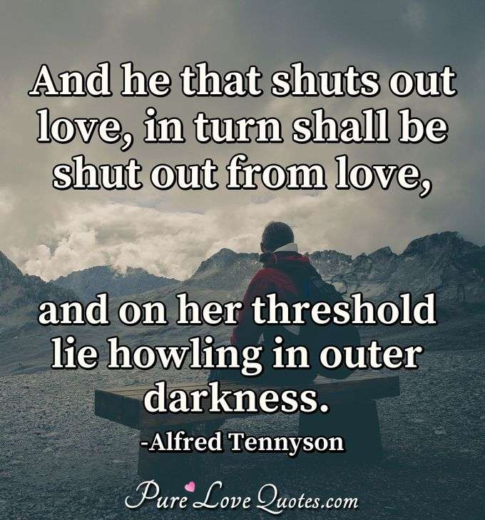 And he that shuts out love, in turn shall be shut out from love, and on her threshold lie howling in outer darkness. - Alfred Tennyson