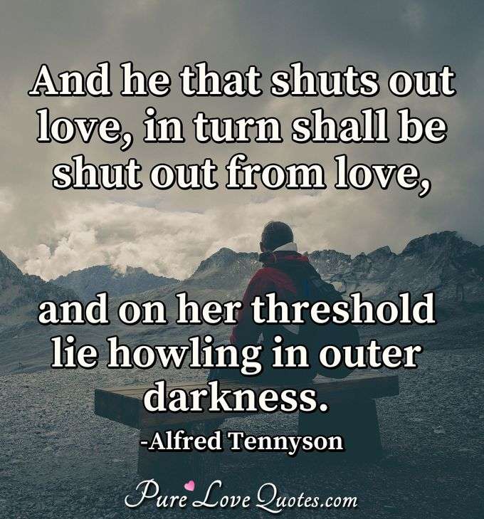 And he that shuts out love, in turn shall be shut out from love, and on her threshold lie howling in outer darkness. - Alfred Tennyson