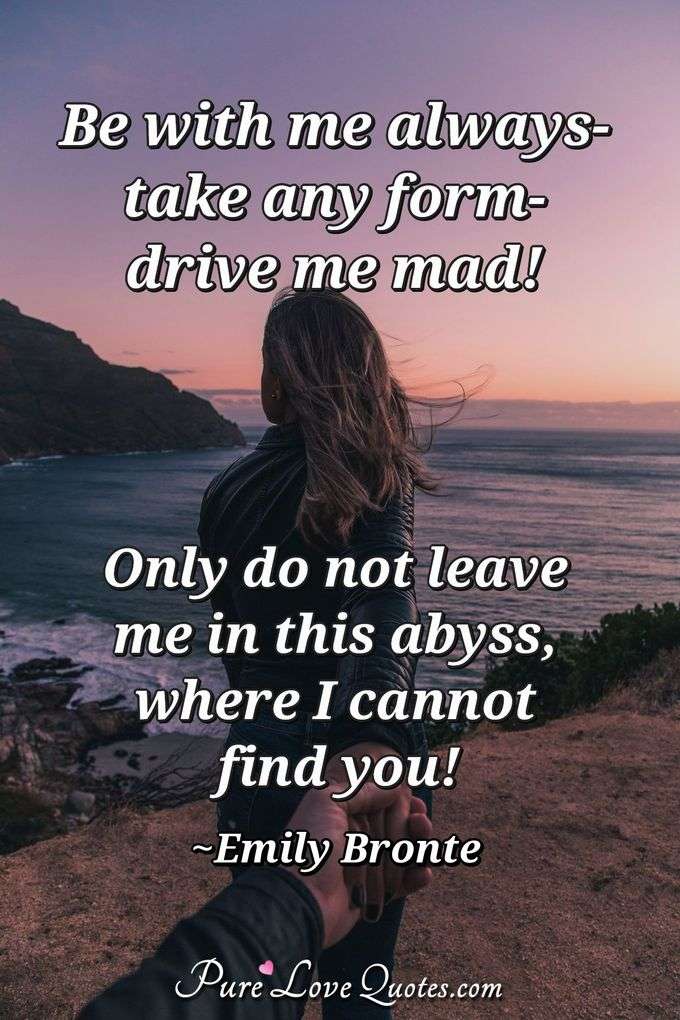 Be with me always- take any form- drive me mad! Only do not leave me in this abyss, where I cannot find you! - Emily Bronte