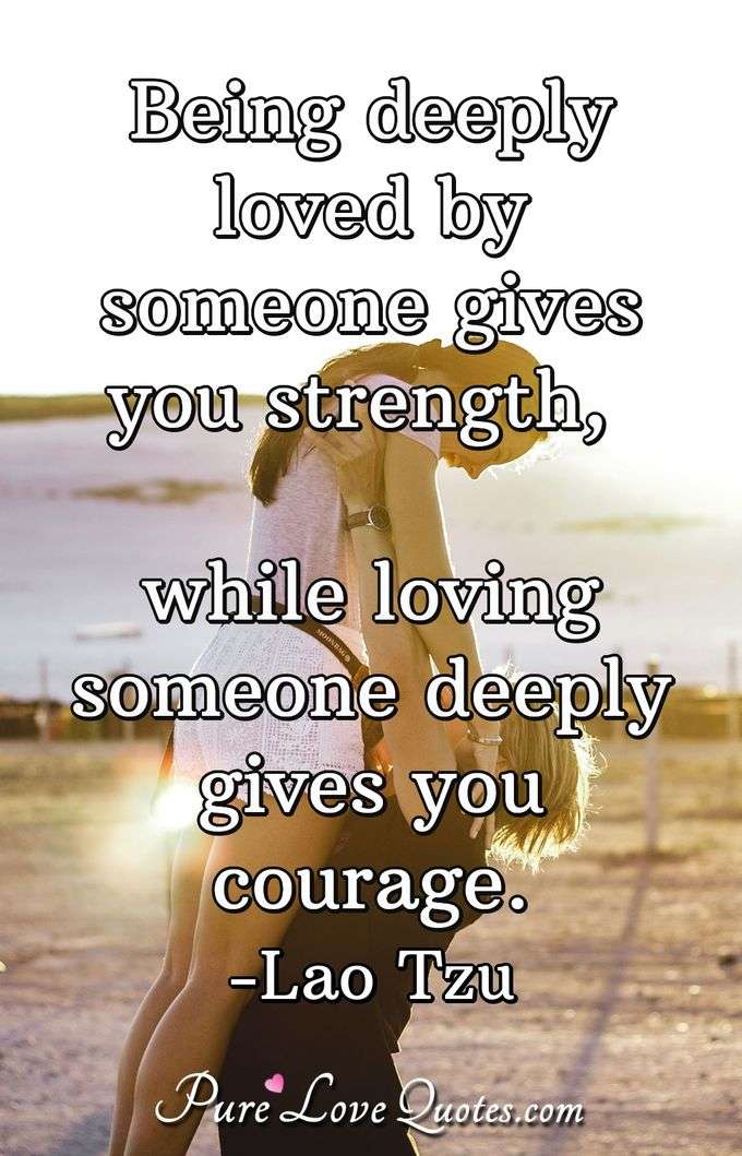 Being deeply loved by someone gives you strength, while loving someone deeply gives you courage. - Lao Tzu