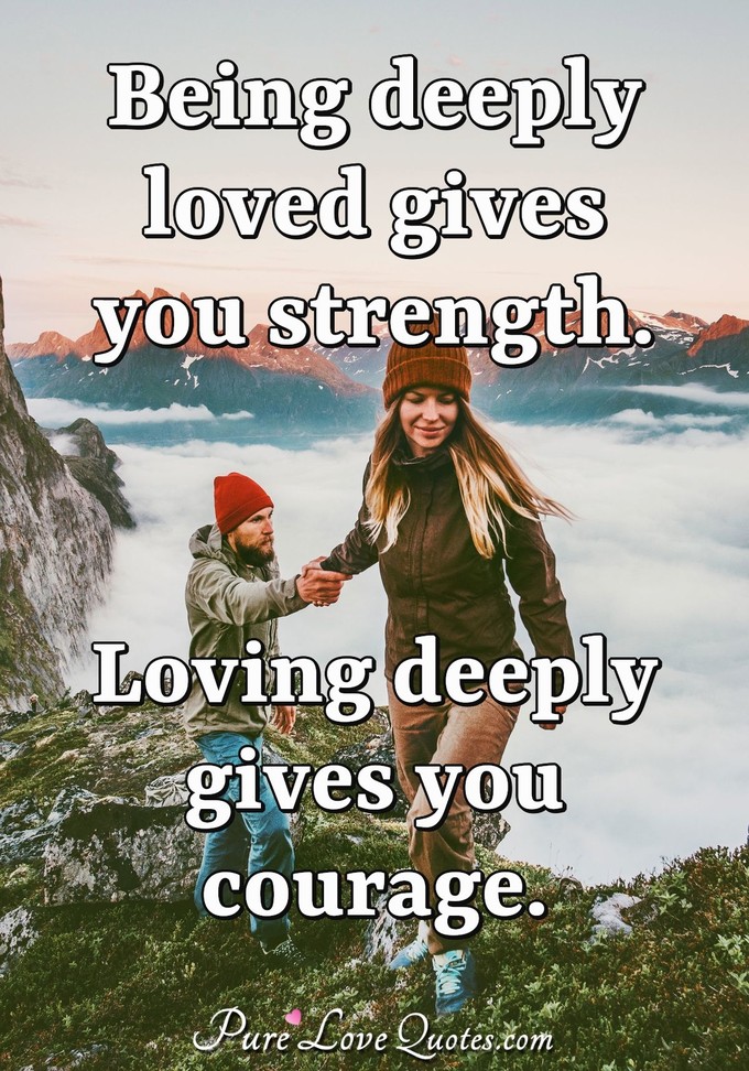 Being deeply loved gives you strength. Loving deeply gives you courage. - Lao Tzu