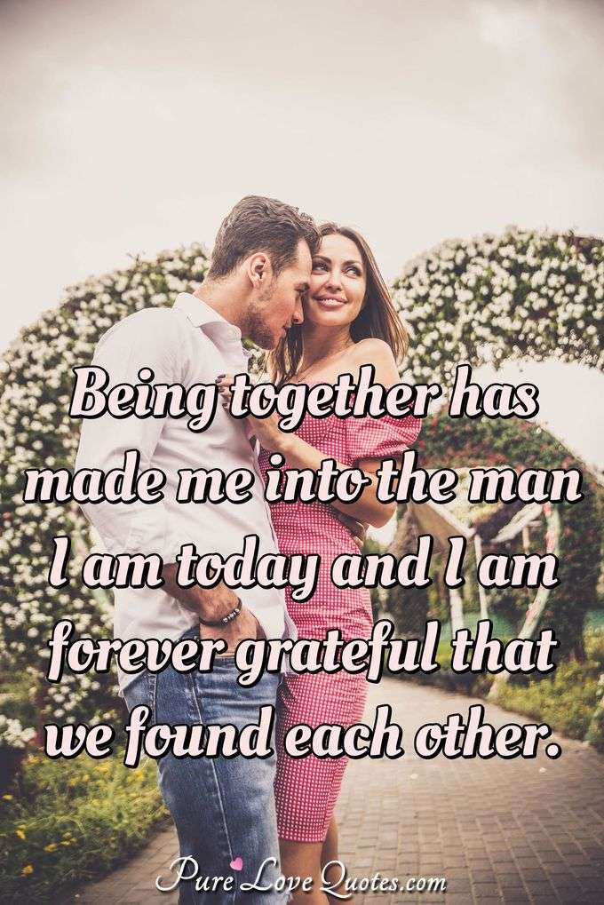 Being together has made me into the man I am today and I am forever grateful that we found each other. - PureLoveQuotes.com