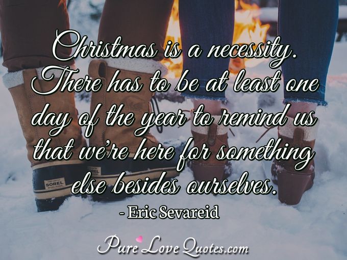 Christmas is a necessity. There has to be at least one day of the year to remind us that we're here for something else besides ourselves. - Eric Sevareid