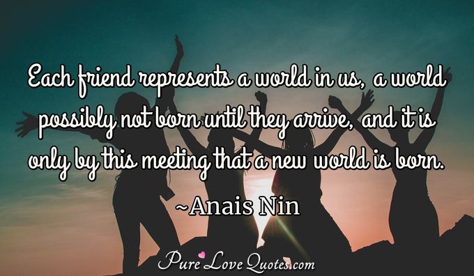 Each friend represents a world in us, a world possibly not born until they arrive, and it is only by this meeting that a new world is born. - Anais Nin