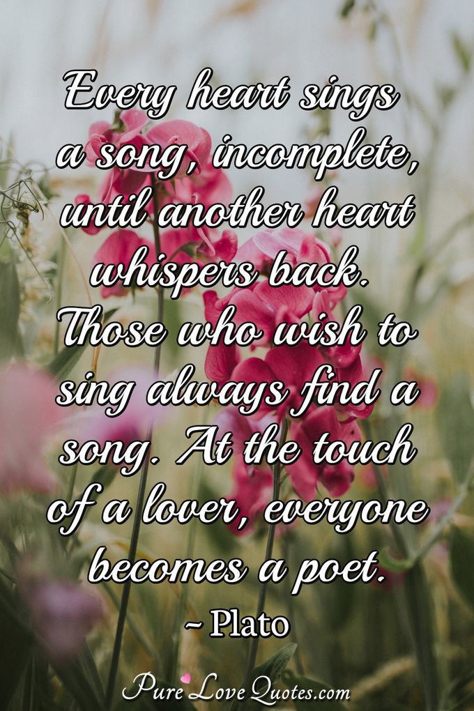 Every heart sings a song, incomplete, until another heart whispers back. Those who wish to sing always find a song. At the touch of a lover, everyone becomes a poet. - Plato