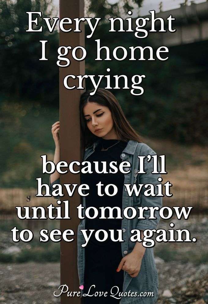 Every night I go home crying because I’ll have to wait until tomorrow to see you again. - Anonymous