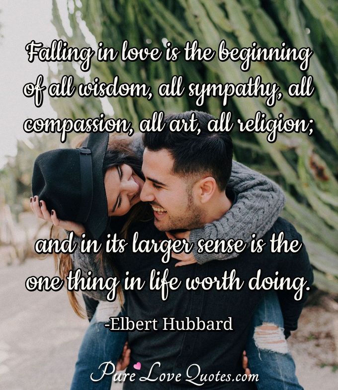 Falling in love is the beginning of all wisdom, all sympathy, all compassion, all art, all religion; and in its larger sense is the one thing in life worth doing. - Elbert Hubbard