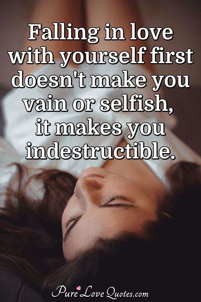 Falling in love with yourself first doesn't make you vain or selfish, it makes you indestructible. - Anonymous