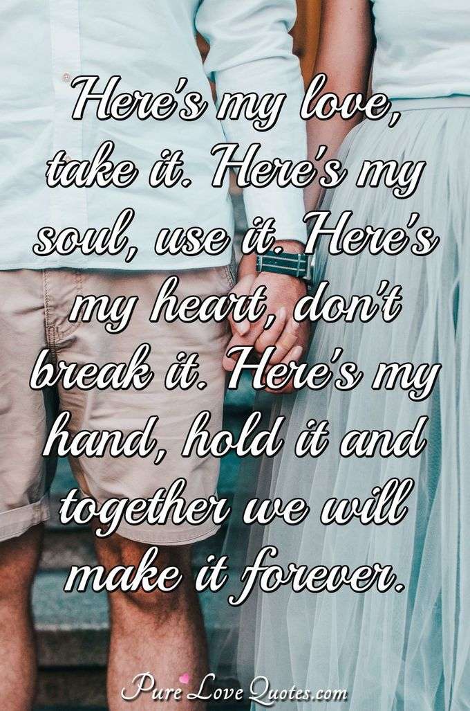 Here's my love, take it. Here's my soul, use it. Here's my heart, don't break it. Here's my hand, hold it and together we will make it forever. - Anonymous