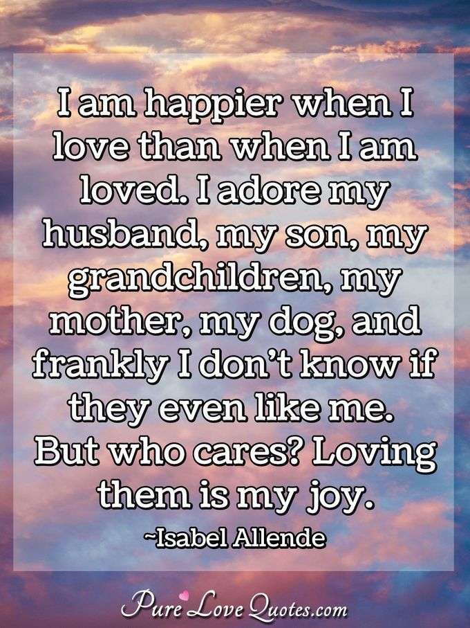 I am happier when I love than when I am loved. I adore my husband, my son, my grandchildren, my mother, my dog, and frankly I don't know if they even like me. But who cares? Loving them is my joy. - Isabel Allende