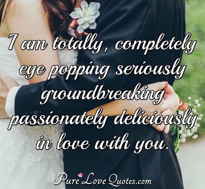 I am totally completely eye popping seriously groundbreaking passionately deliciously in love with you. - Anonymous