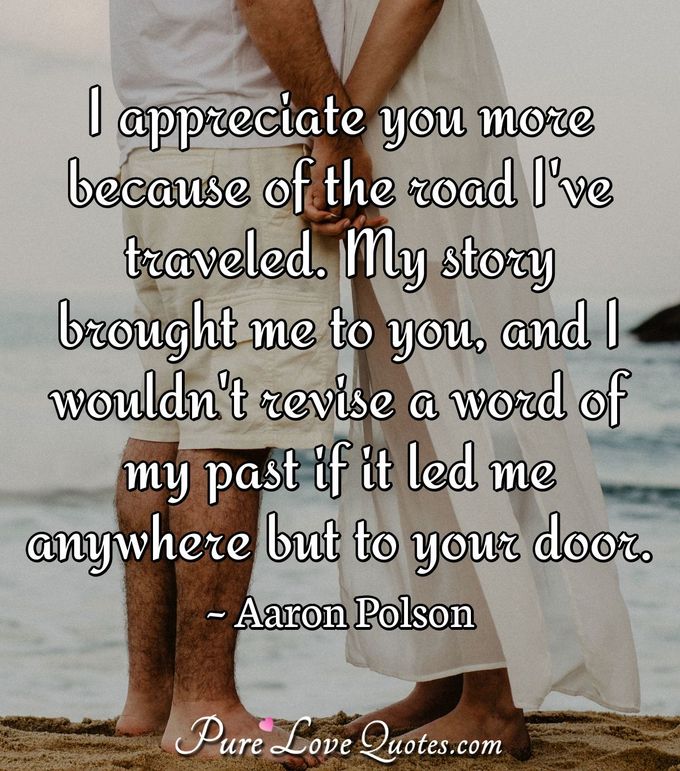I appreciate you more because of the road I've traveled. My story brought me to you, and I wouldn't revise a word of my past if it led me anywhere but to your door. - Aaron Polson