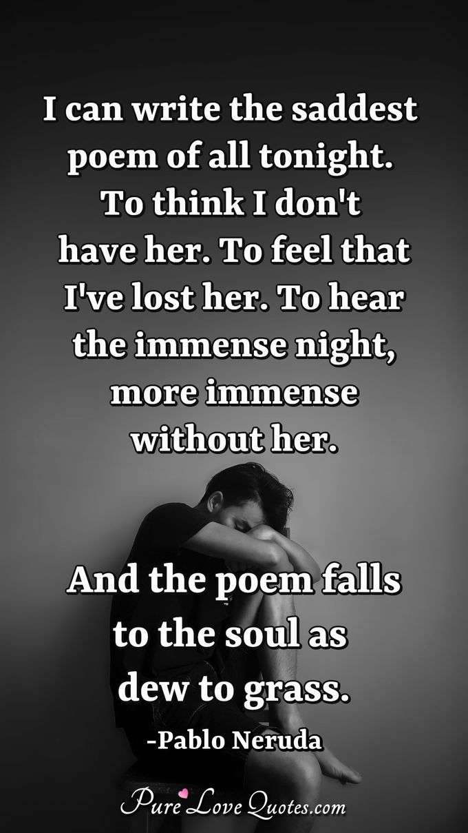 I can write the saddest poem of all tonight.  To think I don't have her. To feel that I've lost her.  To hear the immense night, more immense without her.  And the poem falls to the soul as dew to grass. - Pablo Neruda