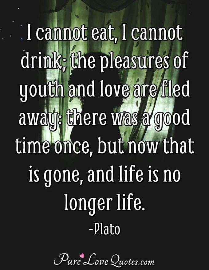 I cannot eat, I cannot drink; the pleasures of youth and love are fled away: there was a good time once, but now that is gone, and life is no longer life. - Plato