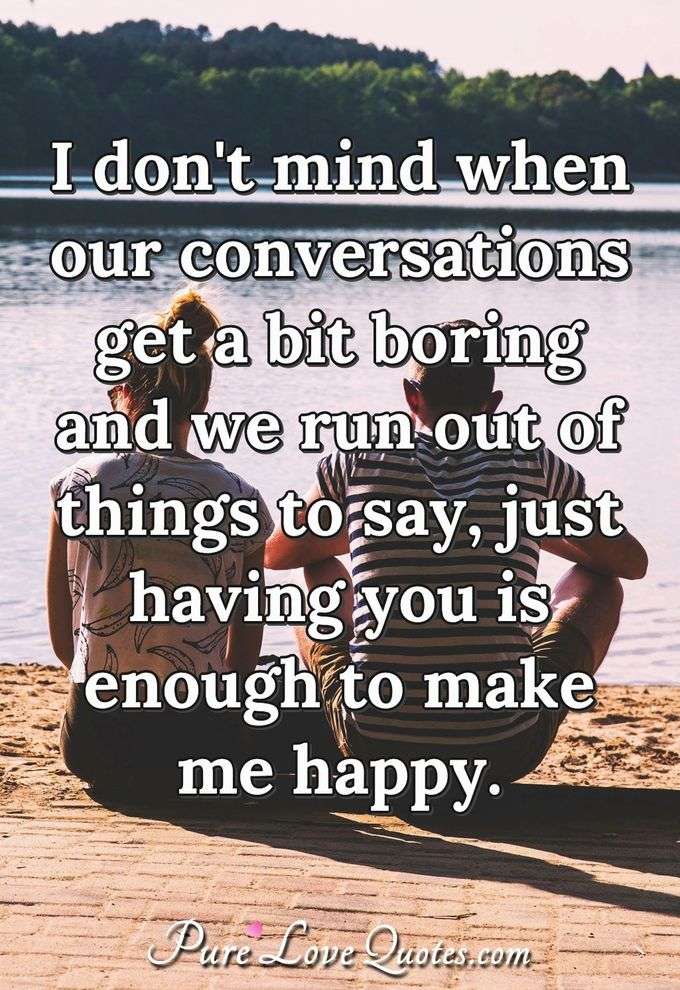 I don't mind when our conversations get a bit boring and we run out of things to say, just having you is enough to make me happy. - Anonymous