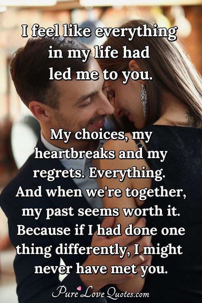 I feel like everything in my life had led me to you. My choices, my heartbreaks and my regrets. Everything. And when we're together, my past seems worth it. Because if I had done one thing differently, I might never have met you. - Anonymous