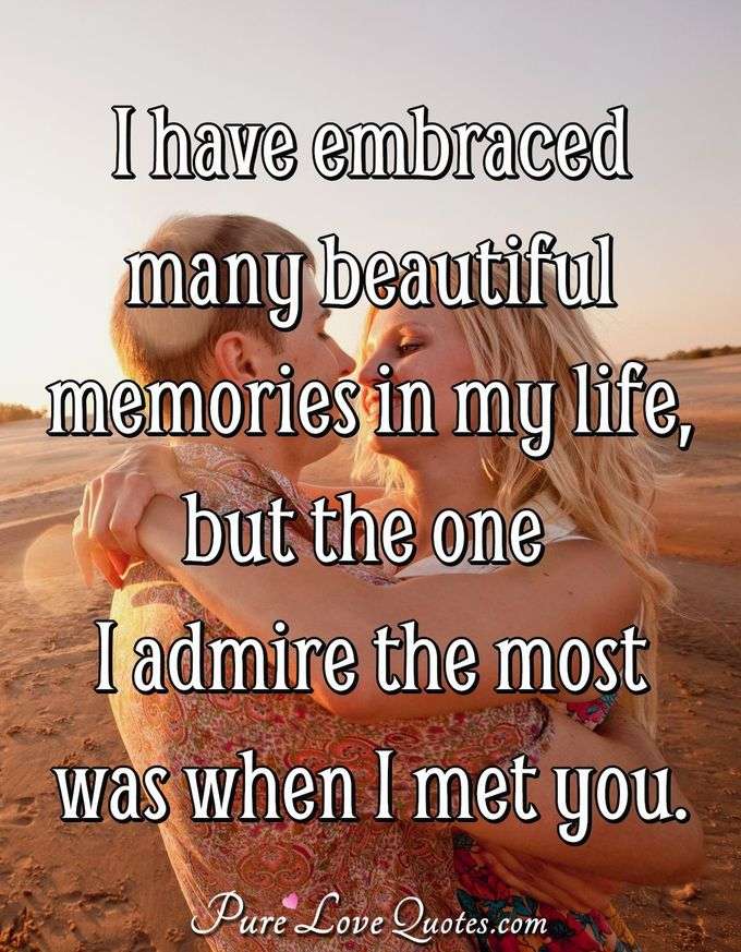 I have embraced many beautiful memories in my life but the one I admire the most was when I met you. - Anonymous