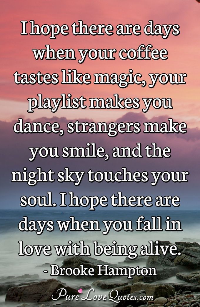 I hope there are days when your coffee tastes like magic, your playlist makes you dance, strangers make you smile, and the night sky touches your soul. I hope there are days when you fall in love with being alive. - Brooke Hampton