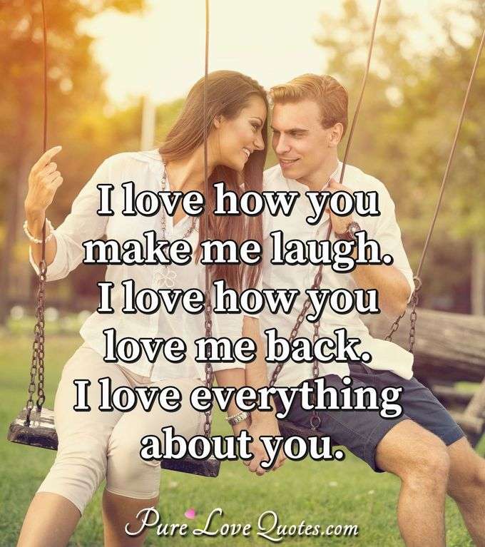 I love how you make me laugh.  I love how you love me back. I love everything about you. - PureLoveQuotes.com