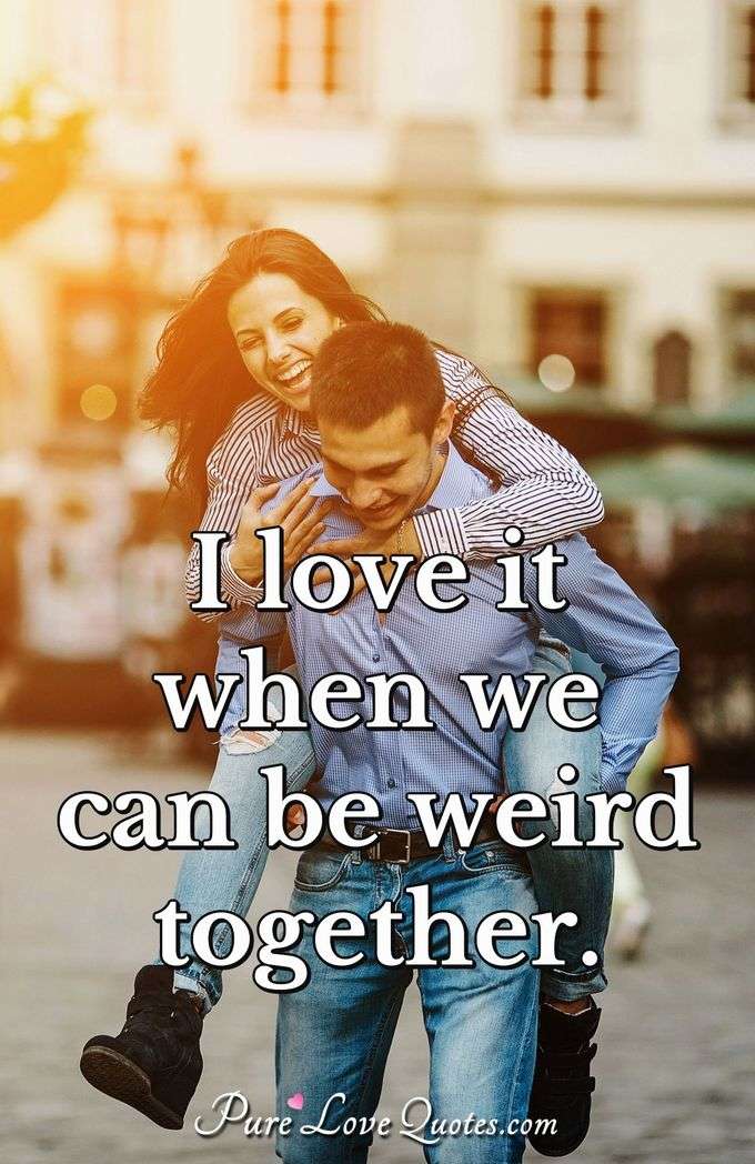 I love it when we can be weird together. - Anonymous