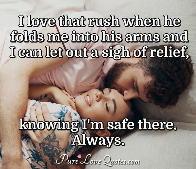 I love that rush when he folds me into his arms and I can let out a sigh of relief, knowing I'm safe there.  Always. - Anonymous