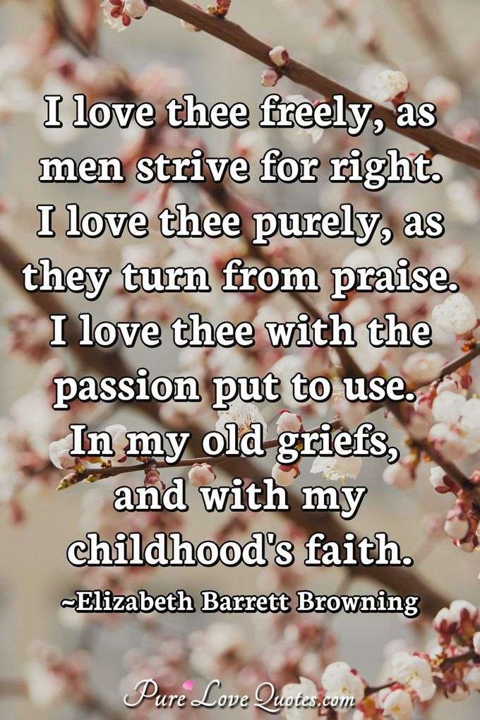 I love thee freely, as men strive for right.
I love thee purely, as they turn from praise.
I love thee with the passion put to use
In my old griefs, and with my childhood's faith. - Elizabeth Barrett Browning